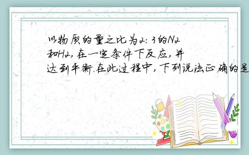 以物质的量之比为2：3的N2和H2,在一定条件下反应,并达到平衡.在此过程中,下列说法正确的是（ ）A．在建立平衡过程中N2和H2的物质的量之比始终是2：3B．N2的转化率始终为H2转化率的2倍C．N2