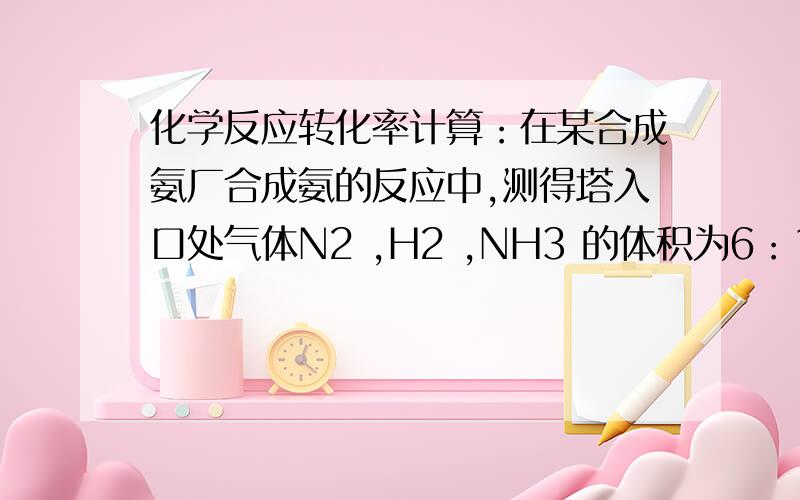 化学反应转化率计算：在某合成氨厂合成氨的反应中,测得塔入口处气体N2 ,H2 ,NH3 的体积为6：18：1,出口处气体N2 ,H2,NH3的体积比为9：27：8,则N2 的转化率为多少