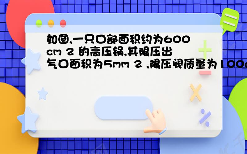 如图,一只口部面积约为600cm 2 的高压锅,其限压出气口面积为5mm 2 ,限压阀质量为100g,(g取10N/kg）,当正常使用时,求（1）高压锅内外的压强差（2）高压锅锅盖接口处承受的最大压力F