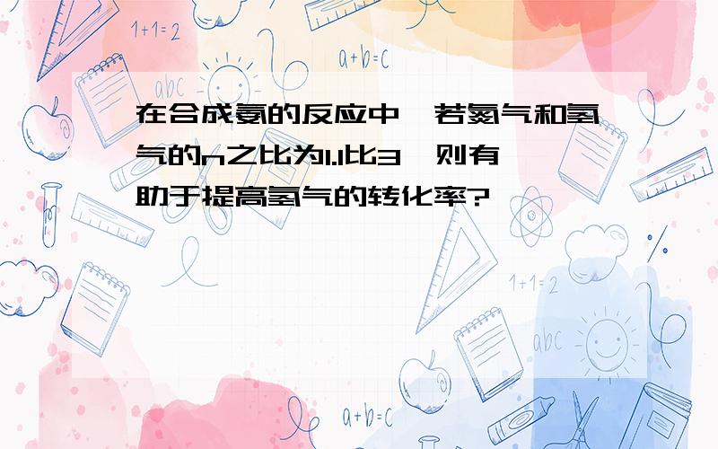 在合成氨的反应中,若氮气和氢气的n之比为1.1比3,则有助于提高氢气的转化率?