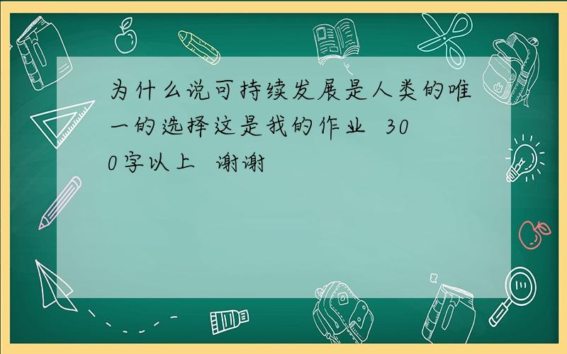 为什么说可持续发展是人类的唯一的选择这是我的作业  300字以上  谢谢