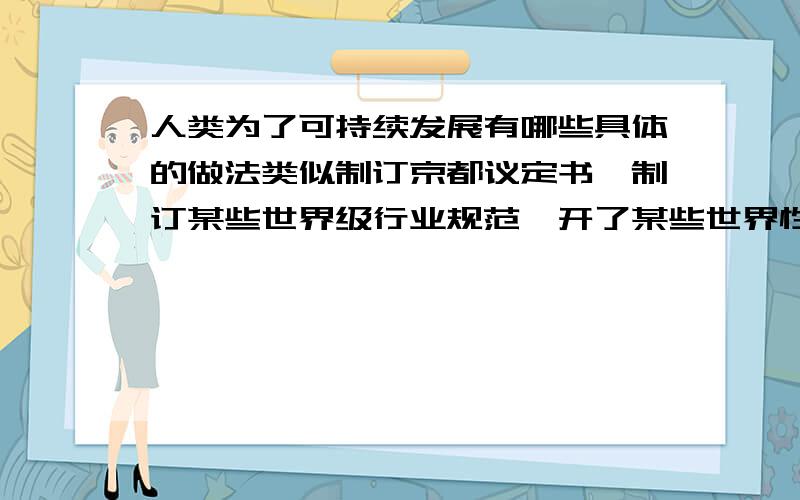 人类为了可持续发展有哪些具体的做法类似制订京都议定书,制订某些世界级行业规范,开了某些世界性会议 不要百度百科复制粘贴可持续发展定义.