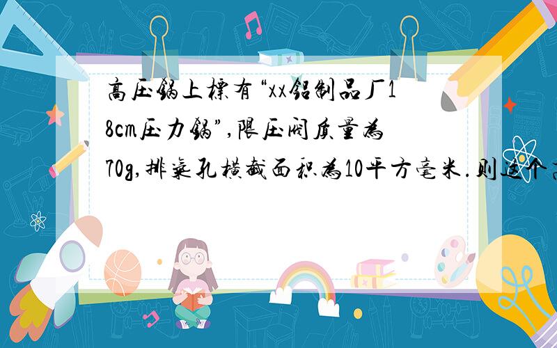 高压锅上标有“xx铝制品厂18cm压力锅”,限压阀质量为70g,排气孔横截面积为10平方毫米.则这个高压锅工作时内部水蒸气的最大压强是多少?若锅盖面积为260平凡厘米,则它所能承受的压力至少多