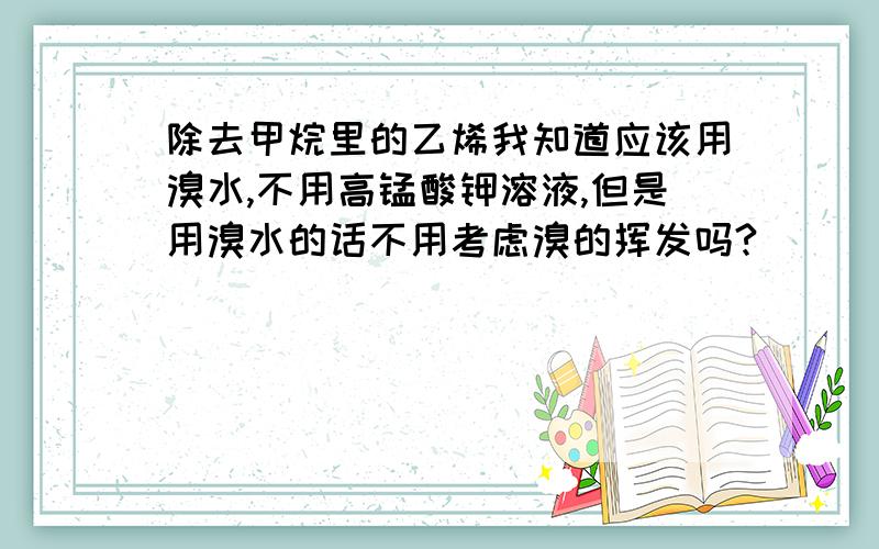 除去甲烷里的乙烯我知道应该用溴水,不用高锰酸钾溶液,但是用溴水的话不用考虑溴的挥发吗?