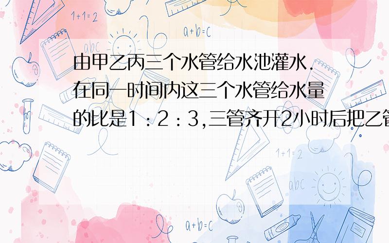 由甲乙丙三个水管给水池灌水.在同一时间内这三个水管给水量的比是1：2：3,三管齐开2小时后把乙管关闭,再用2小时45分水池灌满,如果一开始就三管齐开,直到把水池灌满要多少小时?