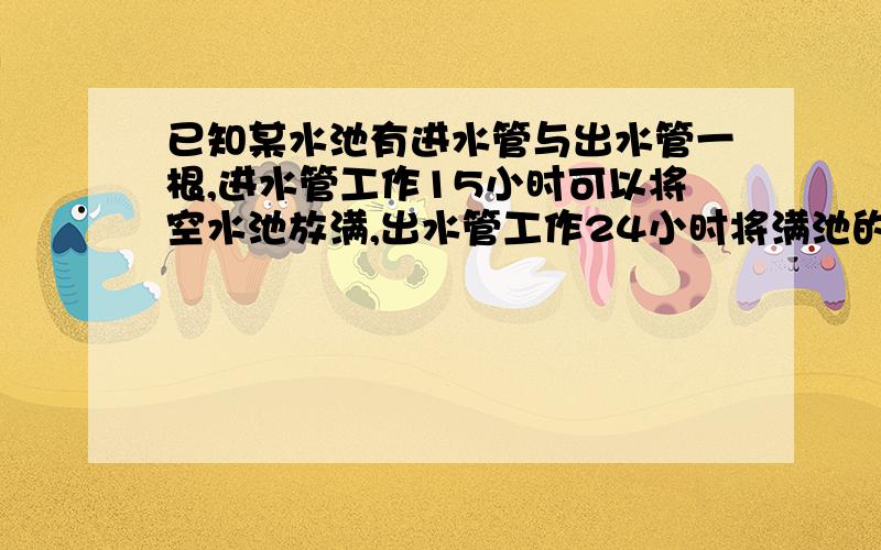 已知某水池有进水管与出水管一根,进水管工作15小时可以将空水池放满,出水管工作24小时将满池的水放完对于空的水池,如果进水管先打开2小时,再同时打开两管,问注满水池还需要多少时间?