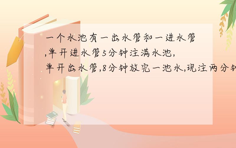 一个水池有一出水管和一进水管,单开进水管5分钟注满水池,单开出水管,8分钟放完一池水,现注两分钟后发现出水管未关,立即关上出水管,还需多长时间注满水?要列方程的