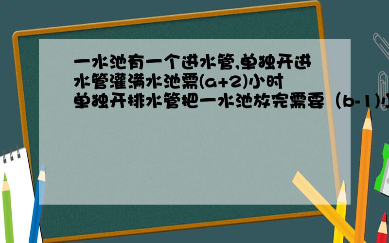 一水池有一个进水管,单独开进水管灌满水池需(a+2)小时单独开排水管把一水池放完需要（b-1)小时,若先开进水管2小时,再关闭进水管,同时打开排水管,需要多少时间把水排完