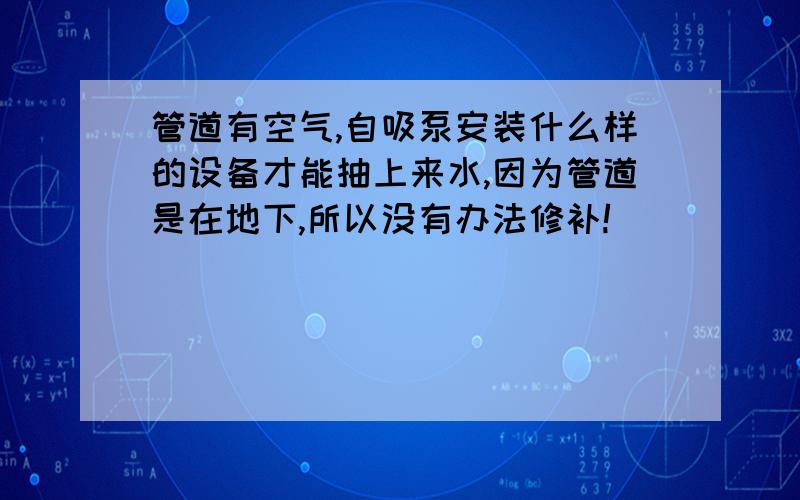 管道有空气,自吸泵安装什么样的设备才能抽上来水,因为管道是在地下,所以没有办法修补!