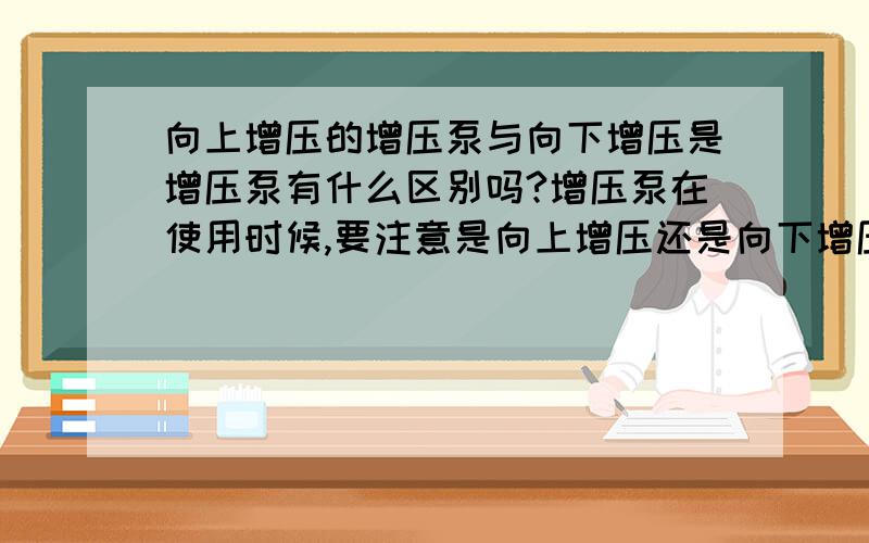 向上增压的增压泵与向下增压是增压泵有什么区别吗?增压泵在使用时候,要注意是向上增压还是向下增压,这个使用的方法区别我知道,就是水箱与用水端的高度决定向上增压还是向下增压,但