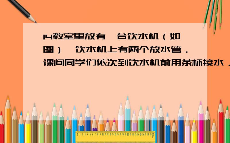 14教室里放有一台饮水机（如图）,饮水机上有两个放水管．课间同学们依次到饮水机前用茶杯接水．假设接水教室里放有一台饮水机（如图），饮水机上有两个放水管．课间时同学们依次到