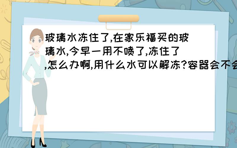 玻璃水冻住了,在家乐福买的玻璃水,今早一用不喷了,冻住了,怎么办啊,用什么水可以解冻?容器会不会冻坏啊