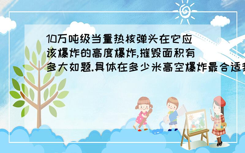 10万吨级当量热核弹头在它应该爆炸的高度爆炸,摧毁面积有多大如题.具体在多少米高空爆炸最合适我不知道,假设是海拔X米.那么在这个高度爆炸时,受到影响的地区的面积能有多大（只考虑