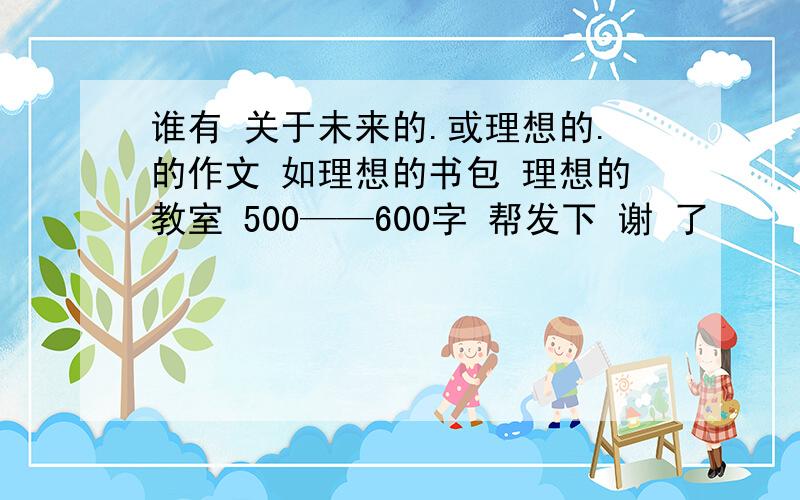 谁有 关于未来的.或理想的.的作文 如理想的书包 理想的教室 500——600字 帮发下 谢 了