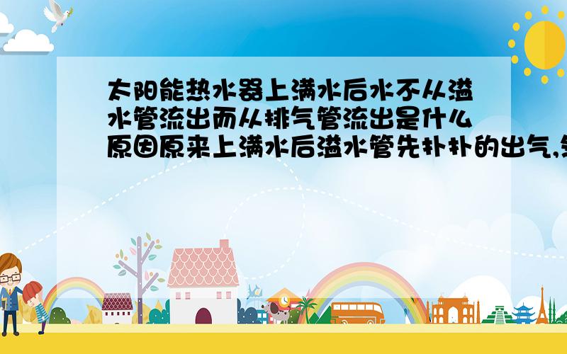 太阳能热水器上满水后水不从溢水管流出而从排气管流出是什么原因原来上满水后溢水管先扑扑的出气,然后就出水,现在上满水后溢水管不出气,只流很细很细的水,老公爬到楼顶去看发现水都