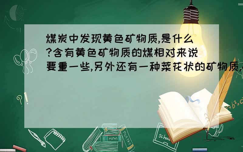 煤炭中发现黄色矿物质,是什么?含有黄色矿物质的煤相对来说要重一些,另外还有一种菜花状的矿物质,磁铁不吸,上面的层次显示出不同颜色,经过热水一煮,上面的颜色显得不那么明亮了,想知