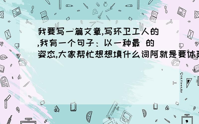 我要写一篇文章,写环卫工人的,我有一个句子：以一种最 的姿态,大家帮忙想想填什么词阿就是要体现环卫工人的平凡,朴实.