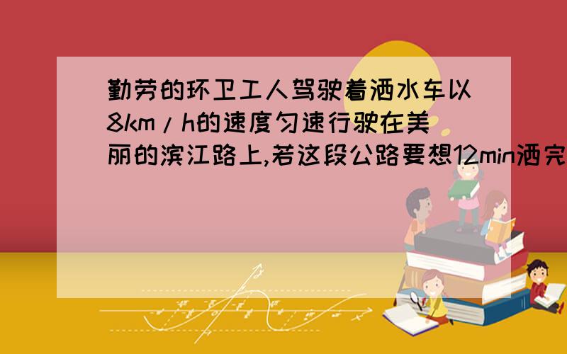 勤劳的环卫工人驾驶着洒水车以8km/h的速度匀速行驶在美丽的滨江路上,若这段公路要想12min洒完水,请问应该以多大的速度行驶