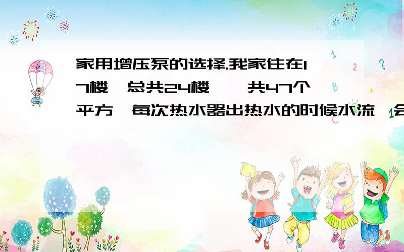 家用增压泵的选择.我家住在17楼,总共24楼,一共47个平方,每次热水器出热水的时候水流一会大一会小,而冷水出水比较均匀.所以想在家的总进水管那加一个增压泵.请问 我这样性质的家庭该安