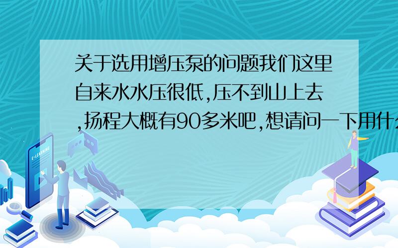 关于选用增压泵的问题我们这里自来水水压很低,压不到山上去,扬程大概有90多米吧,想请问一下用什么泵可以压上去,管是1寸的,有三相电源