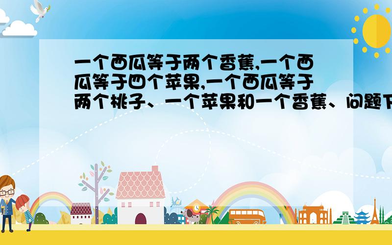 一个西瓜等于两个香蕉,一个西瓜等于四个苹果,一个西瓜等于两个桃子、一个苹果和一个香蕉、问题下：