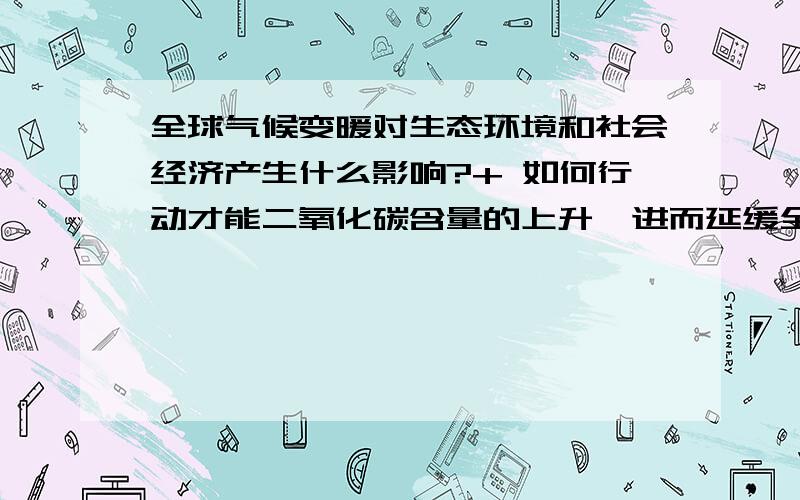 全球气候变暖对生态环境和社会经济产生什么影响?+ 如何行动才能二氧化碳含量的上升,进而延缓全球变暖的趋势?是2个问题  - -。