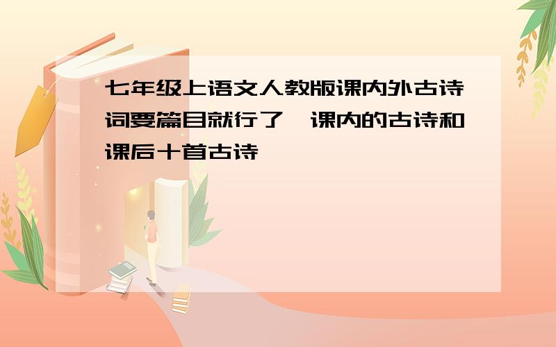 七年级上语文人教版课内外古诗词要篇目就行了,课内的古诗和课后十首古诗