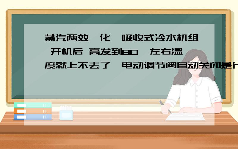 蒸汽两效溴化锂吸收式冷水机组 开机后 高发到80℃左右温度就上不去了,电动调节阀自动关闭是什么原因啊?电动调节阀（蒸汽）关闭后 温度就慢慢下降（厂家调试好的温度是145℃）,根本就