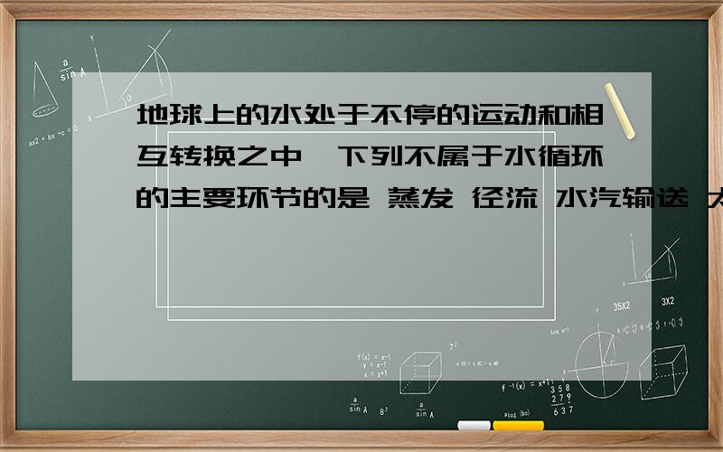 地球上的水处于不停的运动和相互转换之中,下列不属于水循环的主要环节的是 蒸发 径流 水汽输送 太阳辐射地球上的水处于不停的运动和相互转换之中,下列不属于水循环的主要环节的是蒸