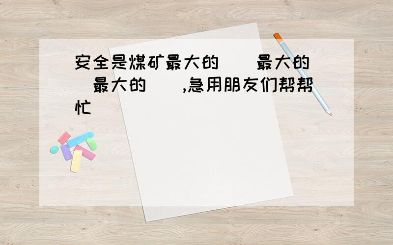 安全是煤矿最大的（）最大的（）最大的（）,急用朋友们帮帮忙