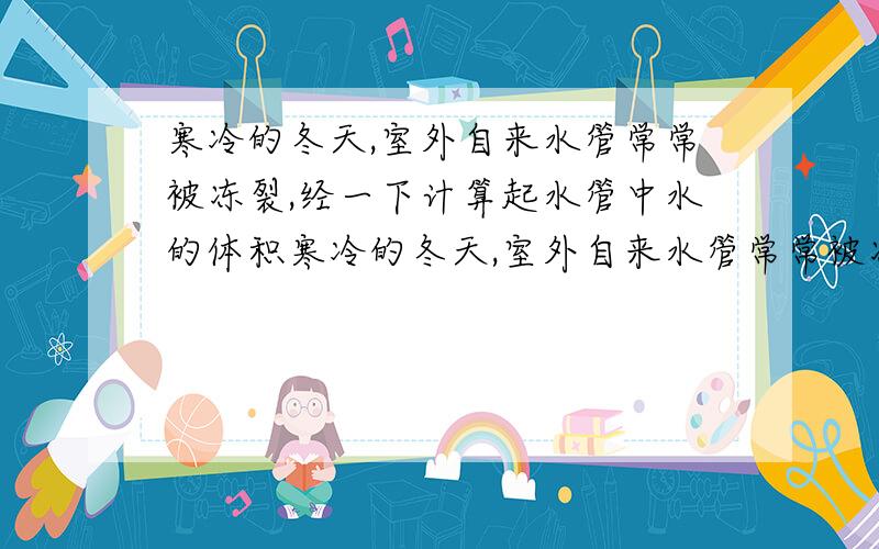 寒冷的冬天,室外自来水管常常被冻裂,经一下计算起水管中水的体积寒冷的冬天,室外自来水管常常被冻裂,这是什么原因呢?经一下计算你能回答已知一根水管中装水的质量为9kg,p水=1.0×10^3kg/m^