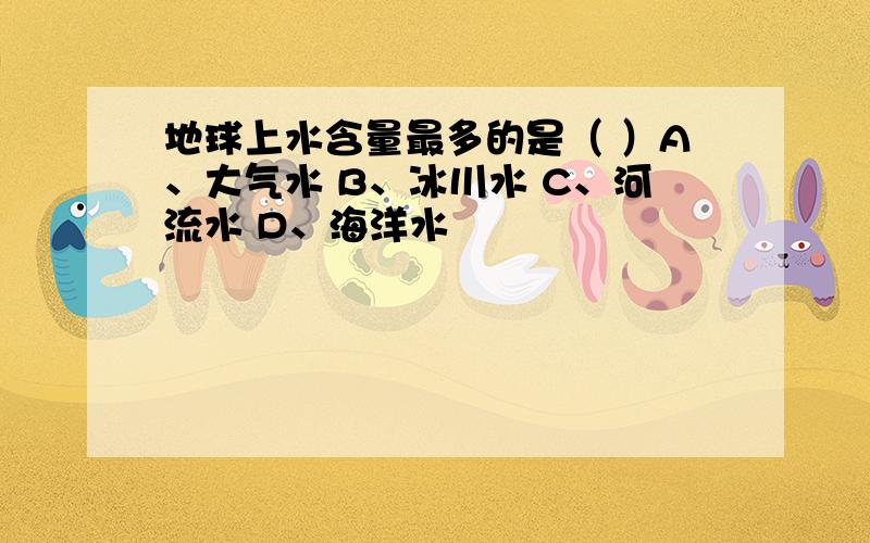 地球上水含量最多的是（ ）A、大气水 B、冰川水 C、河流水 D、海洋水