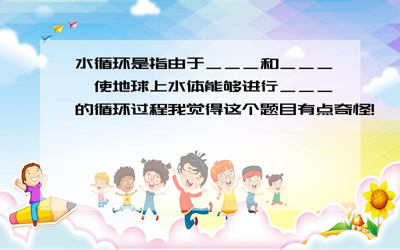 水循环是指由于＿＿＿和＿＿＿,使地球上水体能够进行＿＿＿的循环过程我觉得这个题目有点奇怪!