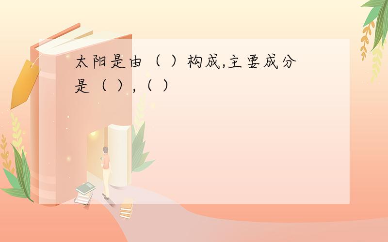 太阳是由（ ）构成,主要成分是（ ）,（ ）