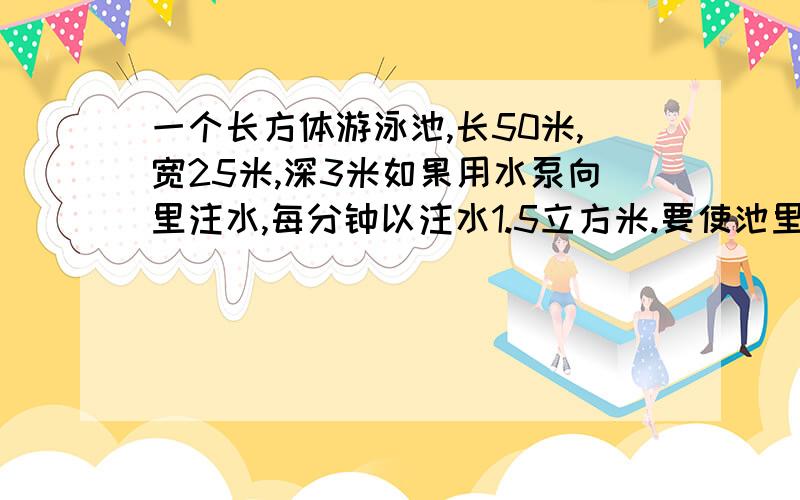 一个长方体游泳池,长50米,宽25米,深3米如果用水泵向里注水,每分钟以注水1.5立方米.要使池里的水深达到2.4米,需要多少分钟