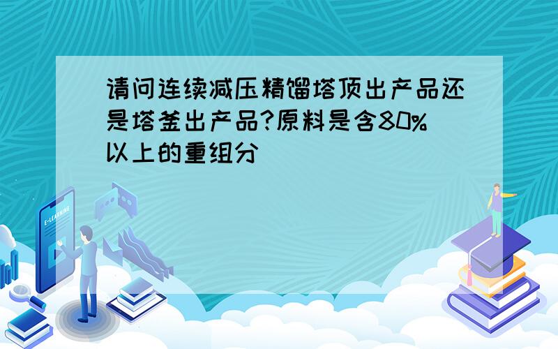 请问连续减压精馏塔顶出产品还是塔釜出产品?原料是含80%以上的重组分