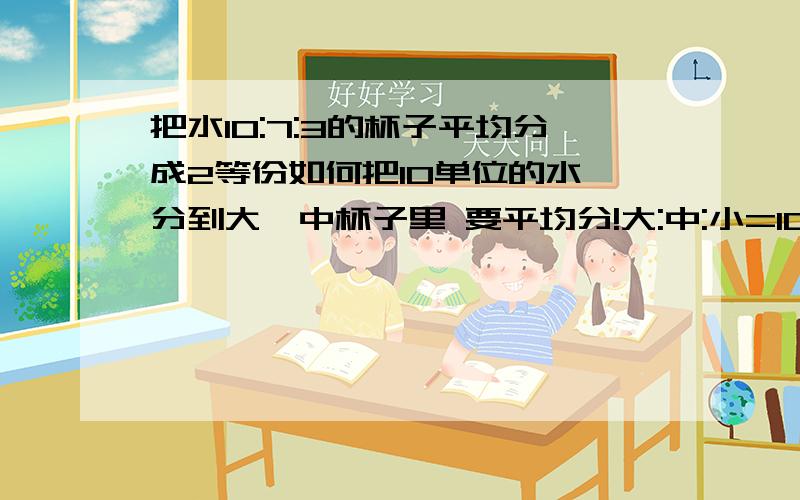 把水10:7:3的杯子平均分成2等份如何把10单位的水 分到大,中杯子里 要平均分!大:中:小=10:7:3