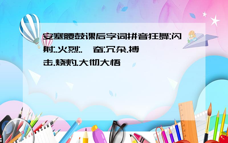 安塞腰鼓课后字词拼音狂舞:闪射:.火烈:.亢奋:冗杂.搏击.烧灼.大彻大悟