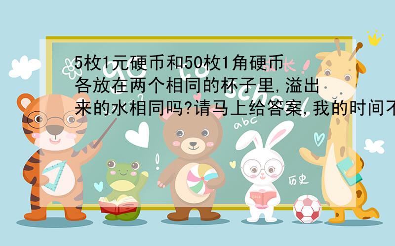 5枚1元硬币和50枚1角硬币各放在两个相同的杯子里,溢出来的水相同吗?请马上给答案,我的时间不多,乐于助人我会给分