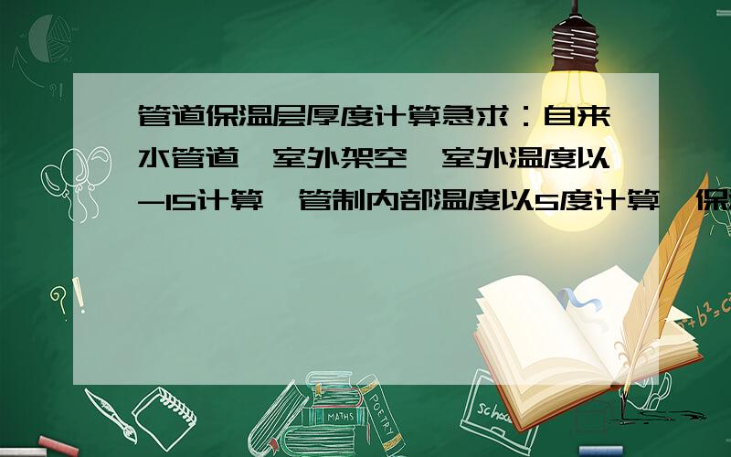 管道保温层厚度计算急求：自来水管道,室外架空,室外温度以-15计算,管制内部温度以5度计算,保温材料的导热系数为0.04,管径分别为273,110,159.最好有计算说明.保温材料为聚氨酯泡沫保温