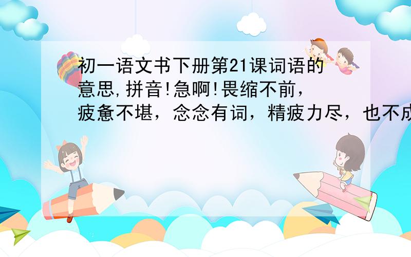 初一语文书下册第21课词语的意思,拼音!急啊!畏缩不前，疲惫不堪，念念有词，精疲力尽，也不成眠，语无伦次，精打细算，赢弱，千辛万苦，风餐露宿  解释这些就可以了！！！