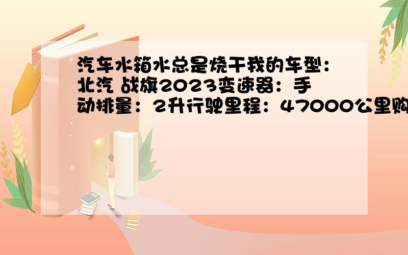 汽车水箱水总是烧干我的车型：北汽 战旗2023变速器：手动排量：2升行驶里程：47000公里购买时间：2008年10月一个多月前就不时的出现水箱水烧干的现象,那时加一次水后5天左右又得加一次,