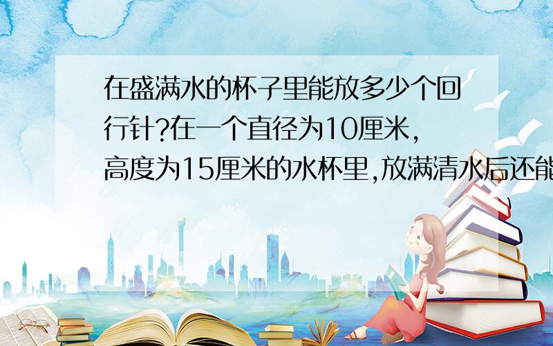 在盛满水的杯子里能放多少个回行针?在一个直径为10厘米,高度为15厘米的水杯里,放满清水后还能大概可以放多少个回行针?