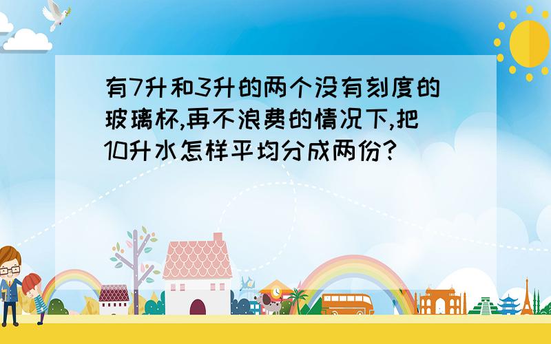 有7升和3升的两个没有刻度的玻璃杯,再不浪费的情况下,把10升水怎样平均分成两份?