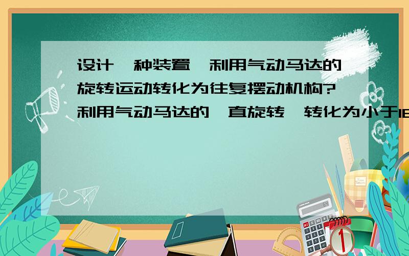 设计一种装置,利用气动马达的旋转运动转化为往复摆动机构?利用气动马达的一直旋转,转化为小于180度的摆动运动,请问,怎么设计此装置,该装置的驱动是气动马达的连续旋转,且要求机构小巧