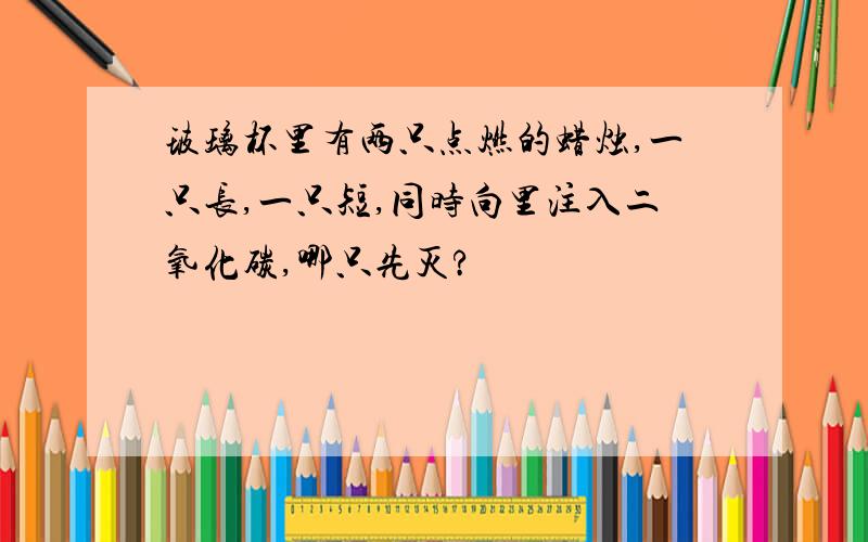 玻璃杯里有两只点燃的蜡烛,一只长,一只短,同时向里注入二氧化碳,哪只先灭?