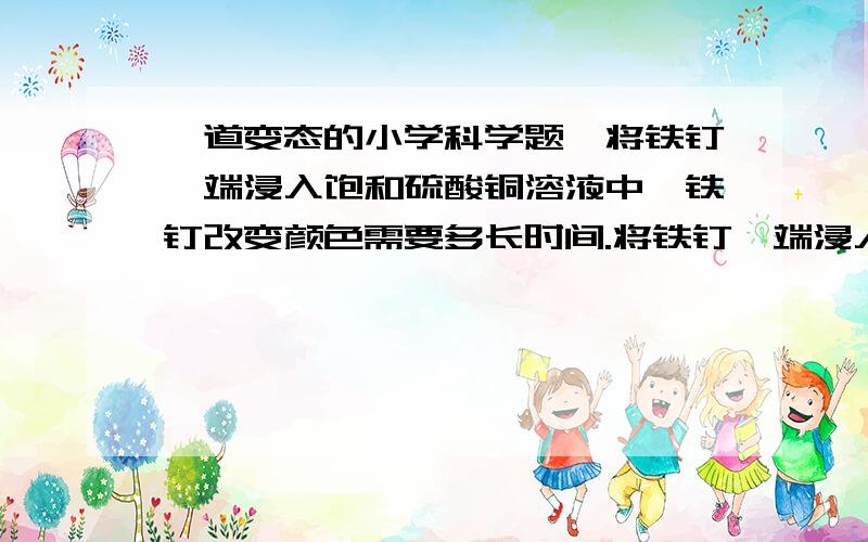 一道变态的小学科学题,将铁钉一端浸入饱和硫酸铜溶液中,铁钉改变颜色需要多长时间.将铁钉一端浸入饱和硫酸铜溶液中,铁钉改变颜色需要多长时间.A．30秒内 B．1分钟内 C．至少两分钟