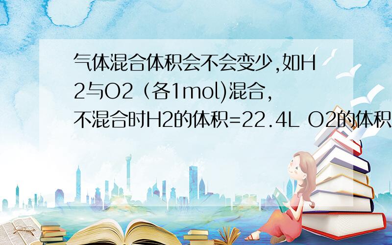 气体混合体积会不会变少,如H2与O2（各1mol)混合,不混合时H2的体积=22.4L O2的体积=2