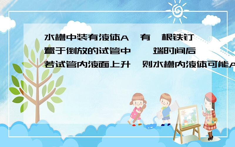 水槽中装有液体A,有一根铁钉置于倒放的试管中,一端时间后若试管内液面上升,则水槽内液体可能A是___,理由(2)若试管内液面下降,则水槽内的液体可能是 ,化学方程式是 （3） 若铁钉表面有红