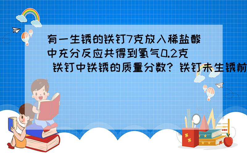 有一生锈的铁钉7克放入稀盐酸中充分反应共得到氢气0.2克 铁钉中铁锈的质量分数? 铁钉未生锈前的质量?急!